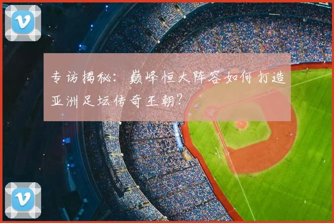 专访揭秘：巅峰恒大阵容如何打造亚洲足坛传奇王朝？