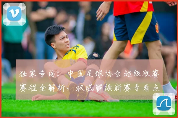 独家专访：中国足球协会超级联赛赛程全解析，权威解读新赛季看点