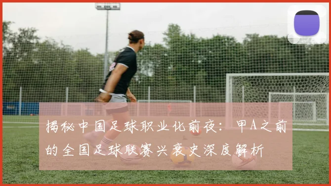 揭秘中国足球职业化前夜：甲A之前的全国足球联赛兴衰史深度解析