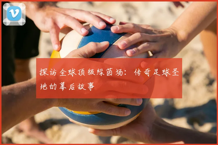 探访全球顶级绿茵场：传奇足球圣地的幕后故事