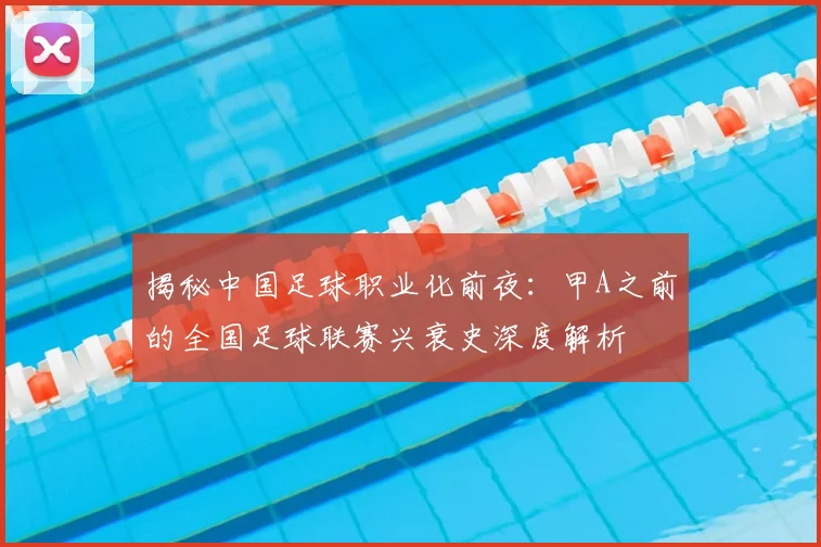 揭秘中国足球职业化前夜:甲A之前的全国足球联赛兴衰史深度解析
