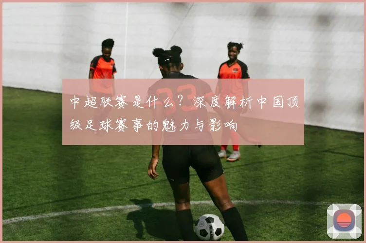 中超联赛是什么?深度解析中国顶级足球赛事的魅力与影响