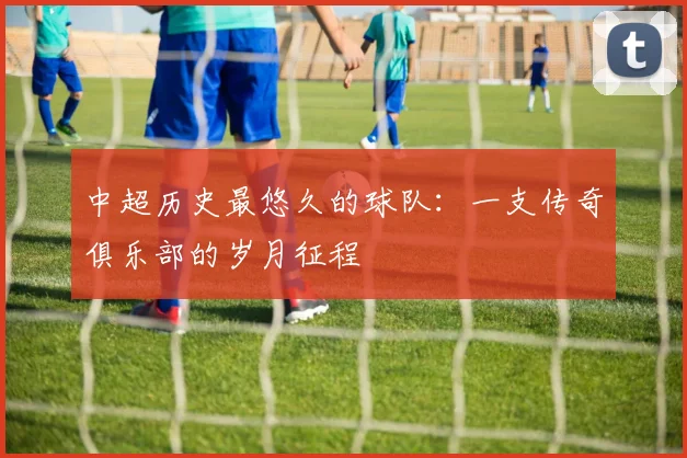 中超历史最悠久的球队:一支传奇俱乐部的岁月征程