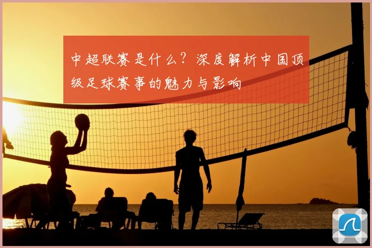中超联赛是什么？深度解析中国顶级足球赛事的魅力与影响