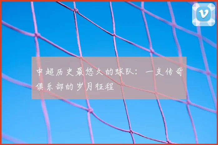 中超历史最悠久的球队：一支传奇俱乐部的岁月征程