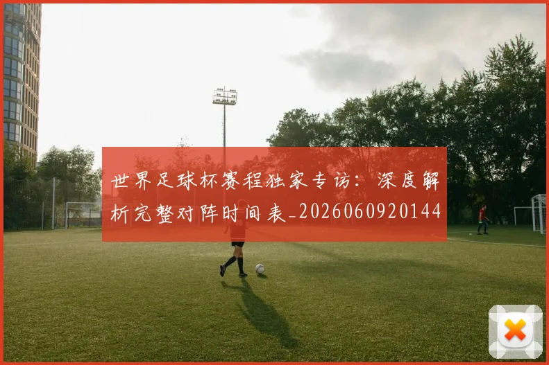 世界足球杯赛程独家专访：深度解析完整对阵时间表_20260609201449